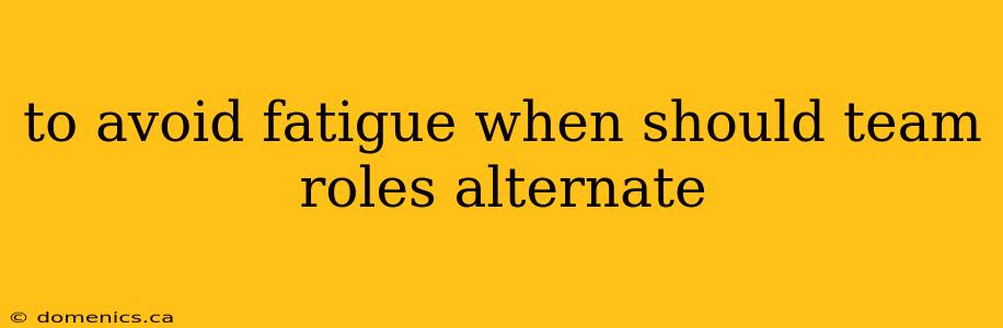 to avoid fatigue when should team roles alternate