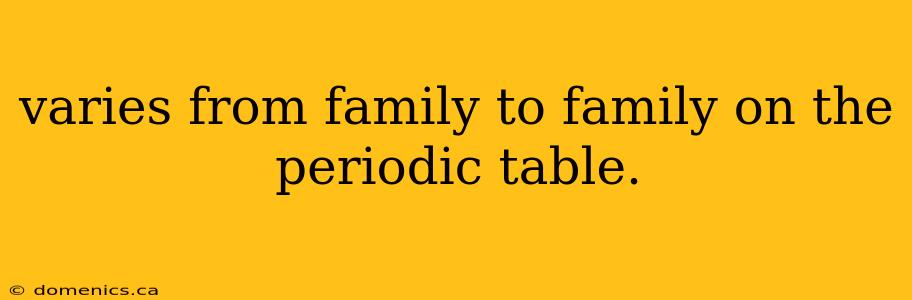 varies from family to family on the periodic table.