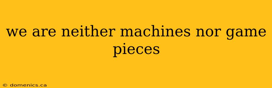we are neither machines nor game pieces
