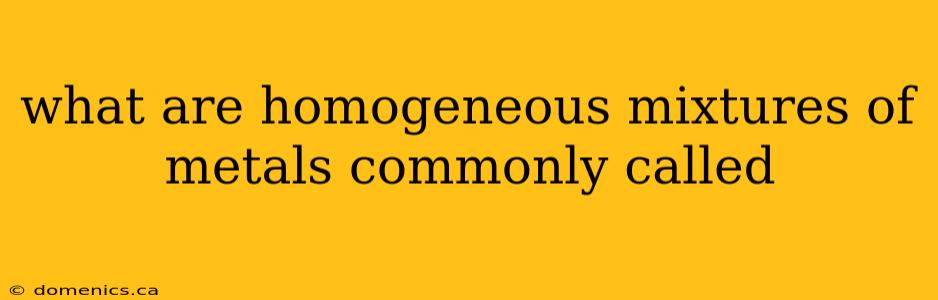 what are homogeneous mixtures of metals commonly called