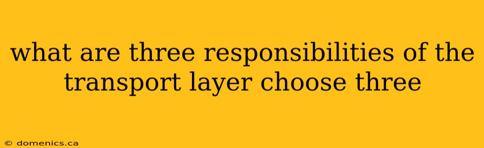 what are three responsibilities of the transport layer choose three
