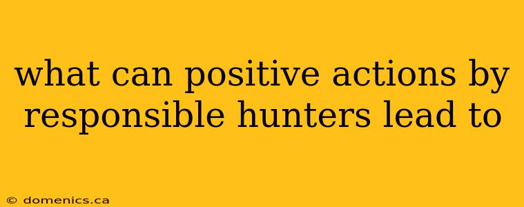 what can positive actions by responsible hunters lead to