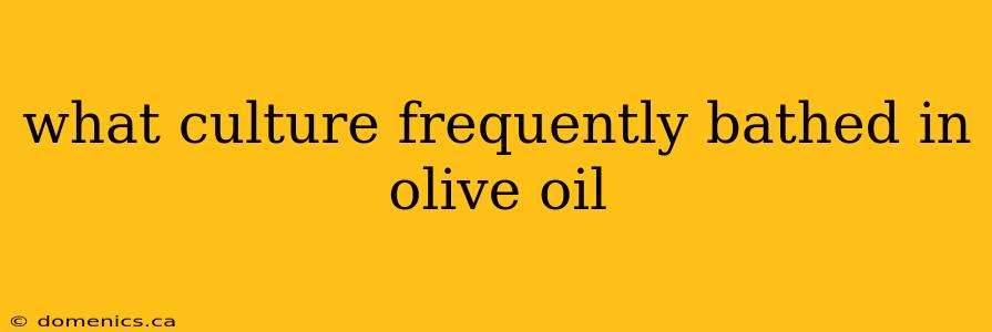 what culture frequently bathed in olive oil