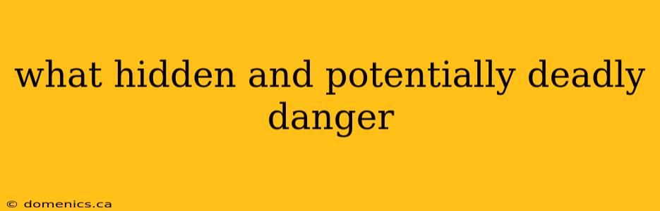 what hidden and potentially deadly danger