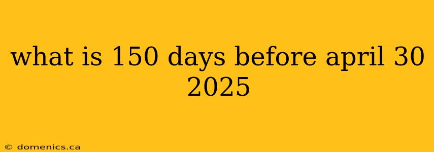 what is 150 days before april 30 2025