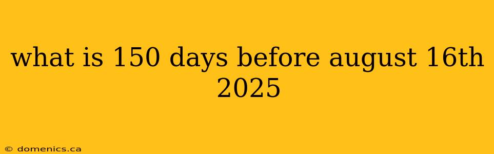 what is 150 days before august 16th 2025