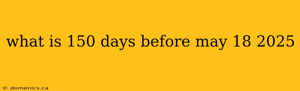 what is 150 days before may 18 2025