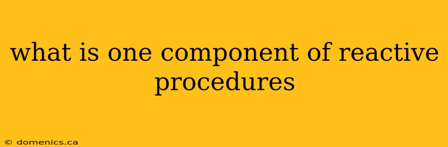 what is one component of reactive procedures