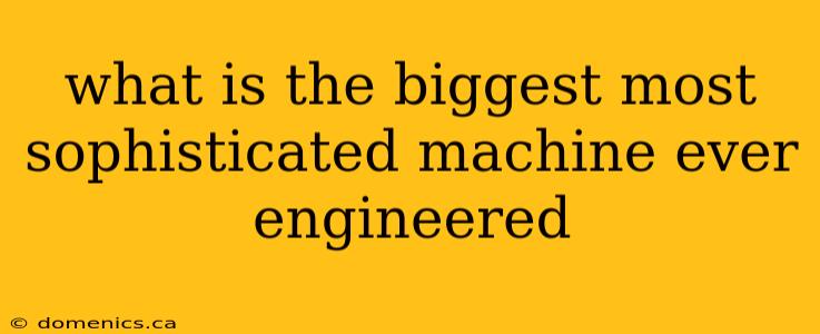 what is the biggest most sophisticated machine ever engineered