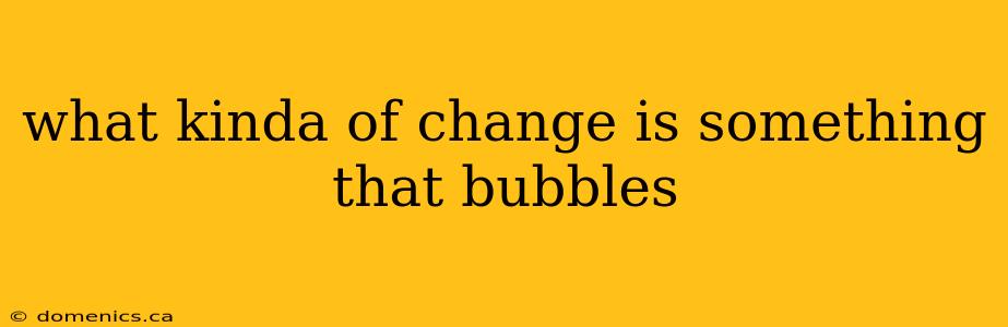 what kinda of change is something that bubbles