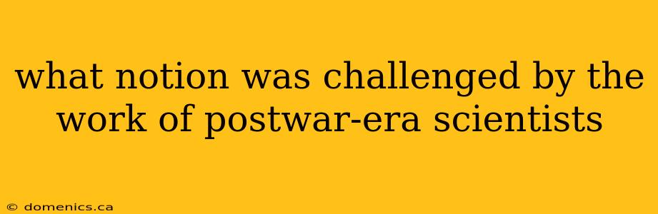 what notion was challenged by the work of postwar-era scientists