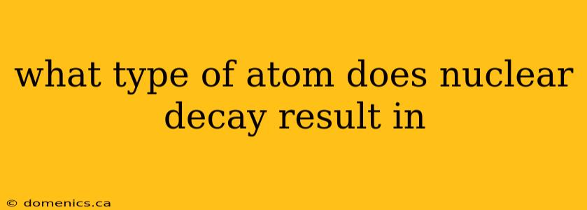 what type of atom does nuclear decay result in