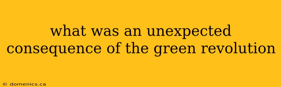 what was an unexpected consequence of the green revolution