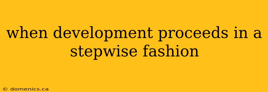 when development proceeds in a stepwise fashion