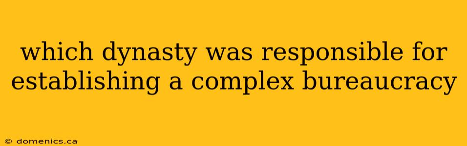 which dynasty was responsible for establishing a complex bureaucracy