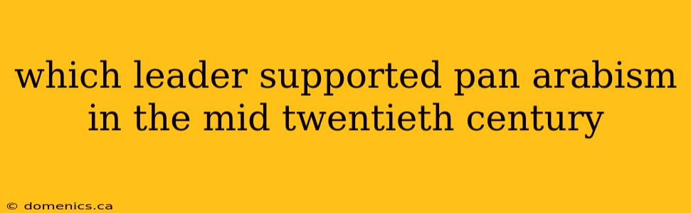 which leader supported pan arabism in the mid twentieth century