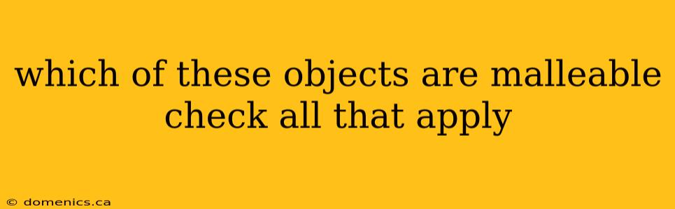 which of these objects are malleable check all that apply