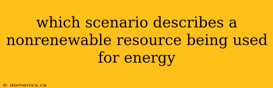 which scenario describes a nonrenewable resource being used for energy