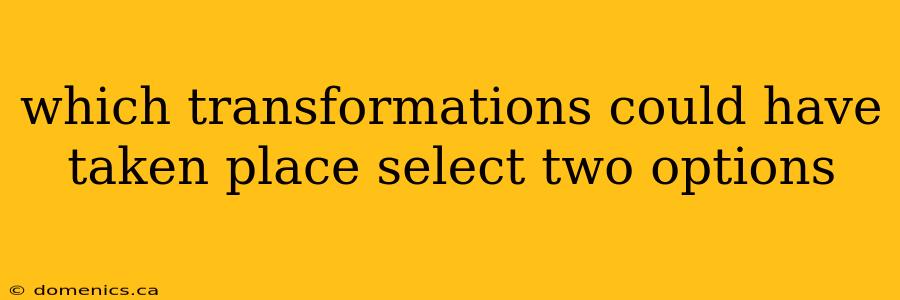 which transformations could have taken place select two options