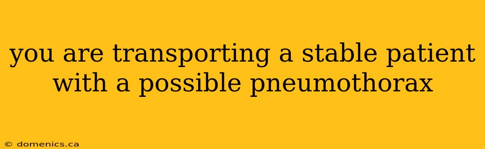 you are transporting a stable patient with a possible pneumothorax