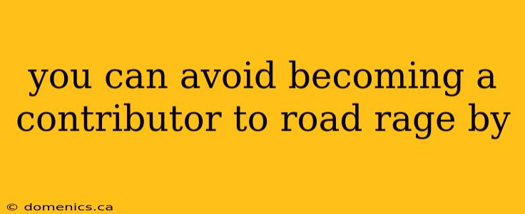 you can avoid becoming a contributor to road rage by