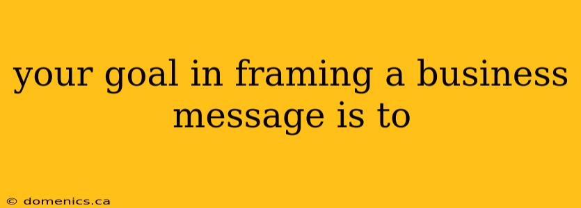 your goal in framing a business message is to